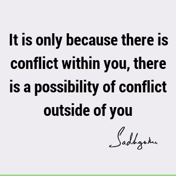 It is only because there is conflict within you, there is a possibility of conflict outside of