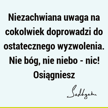 Niezachwiana uwaga na cokolwiek doprowadzi do ostatecznego wyzwolenia. Nie bóg, nie niebo - nic! Osią