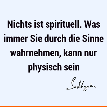 Nichts ist spirituell. Was immer Sie durch die Sinne wahrnehmen, kann nur physisch