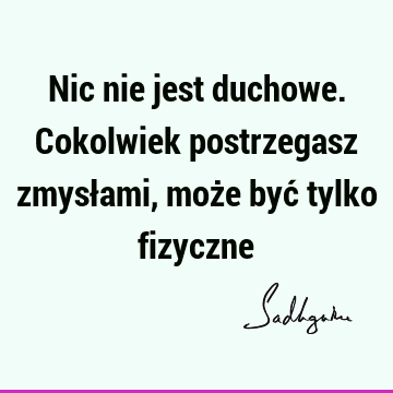 Nic nie jest duchowe. Cokolwiek postrzegasz zmysłami, może być tylko