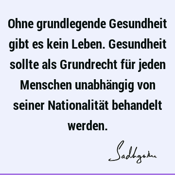 Ohne grundlegende Gesundheit gibt es kein Leben. Gesundheit sollte als Grundrecht für jeden Menschen unabhängig von seiner Nationalität behandelt