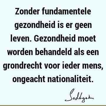 Zonder fundamentele gezondheid is er geen leven. Gezondheid moet worden behandeld als een grondrecht voor ieder mens, ongeacht