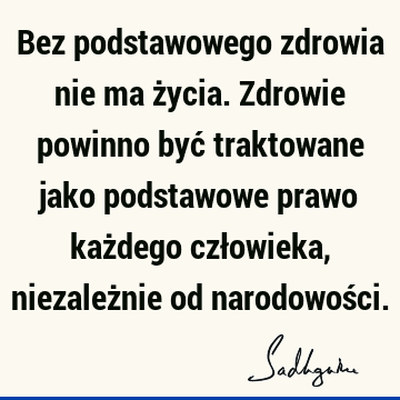 Bez podstawowego zdrowia nie ma życia. Zdrowie powinno być traktowane jako podstawowe prawo każdego człowieka, niezależnie od narodowoś