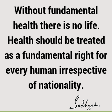 Without fundamental health there is no life. Health should be treated as a fundamental right for every human irrespective of