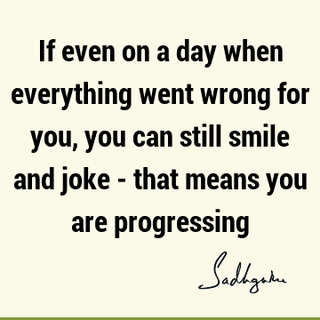 If even on a day when everything went wrong for you, you can still smile and joke - that means you are