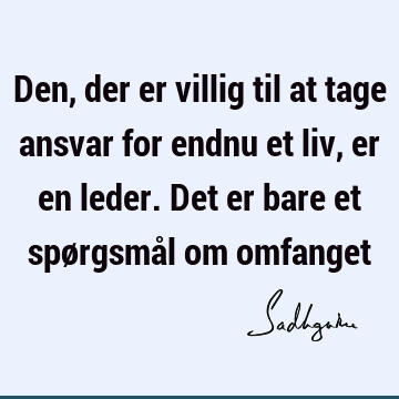 Den, der er villig til at tage ansvar for endnu et liv, er en leder. Det er bare et spørgsmål om