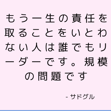 もう一生の責任を取ることをいとわない人は誰でもリーダーです。 規模の問題です