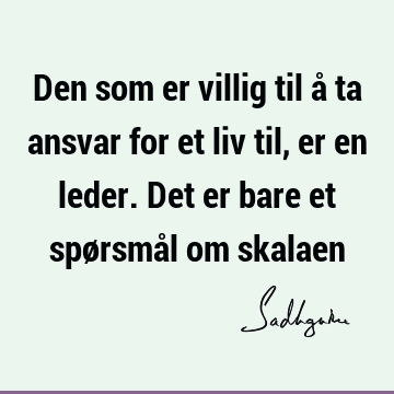 Den som er villig til å ta ansvar for et liv til, er en leder. Det er bare et spørsmål om