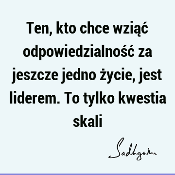 Ten, kto chce wziąć odpowiedzialność za jeszcze jedno życie, jest liderem. To tylko kwestia