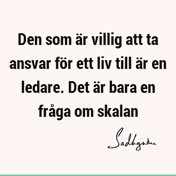 Den som är villig att ta ansvar för ett liv till är en ledare. Det är bara en fråga om