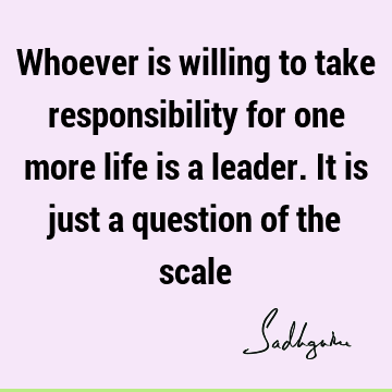 Whoever is willing to take responsibility for one more life is a leader. It is just a question of the