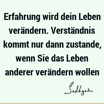 Erfahrung wird dein Leben verändern. Verständnis kommt nur dann zustande, wenn Sie das Leben anderer verändern