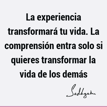 La experiencia transformará tu vida. La comprensión entra solo si quieres transformar la vida de los demá