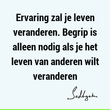 Ervaring zal je leven veranderen. Begrip is alleen nodig als je het leven van anderen wilt