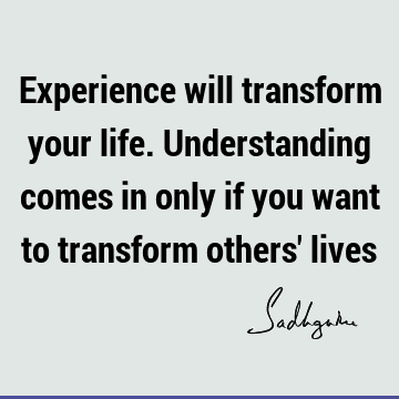 Experience will transform your life. Understanding comes in only if you want to transform others