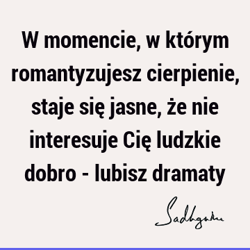 W momencie, w którym romantyzujesz cierpienie, staje się jasne, że nie interesuje Cię ludzkie dobro - lubisz