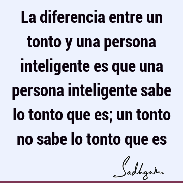 La diferencia entre un tonto y una persona inteligente es que una persona inteligente sabe lo tonto que es; un tonto no sabe lo tonto que