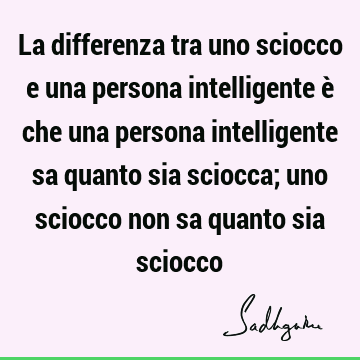 La differenza tra uno sciocco e una persona intelligente è che una persona intelligente sa quanto sia sciocca; uno sciocco non sa quanto sia