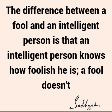 The difference between a fool and an intelligent person is that an intelligent person knows how foolish he is; a fool doesn