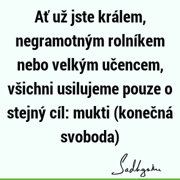 Ať už jste králem, negramotným rolníkem nebo velkým učencem, všichni usilujeme pouze o stejný cíl: mukti (konečná svoboda)