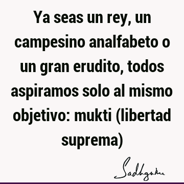 Ya seas un rey, un campesino analfabeto o un gran erudito, todos aspiramos solo al mismo objetivo: mukti (libertad suprema)