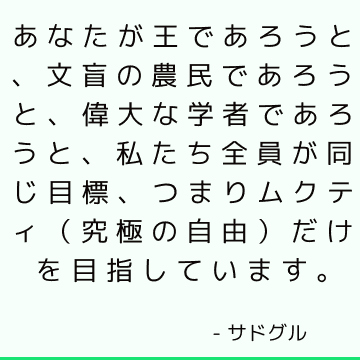 あなたが王であろうと、文盲の農民であろうと、偉大な学者であろうと、私たち全員が同じ目標、つまりムクティ（究極の自由）だけを目指しています。