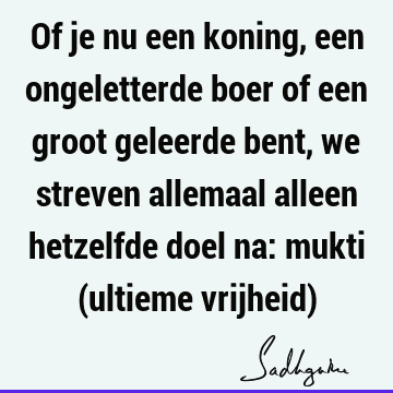 Of je nu een koning, een ongeletterde boer of een groot geleerde bent, we streven allemaal alleen hetzelfde doel na: mukti (ultieme vrijheid)