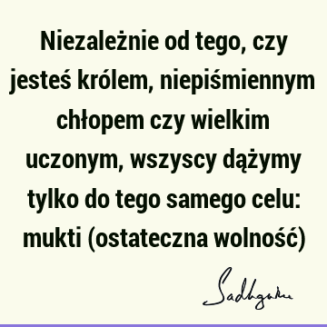 Niezależnie od tego, czy jesteś królem, niepiśmiennym chłopem czy wielkim uczonym, wszyscy dążymy tylko do tego samego celu: mukti (ostateczna wolność)