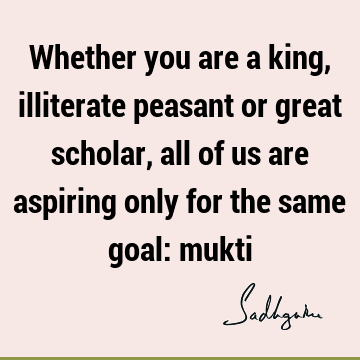 Whether you are a king, illiterate peasant or great scholar, all of us are aspiring only for the same goal: