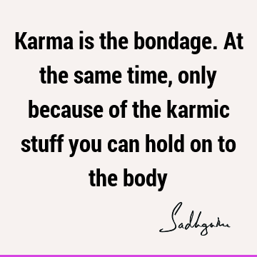 Karma is the bondage. At the same time, only because of the karmic stuff you can hold on to the