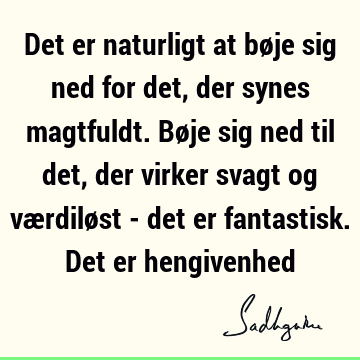 Det er naturligt at bøje sig ned for det, der synes magtfuldt. Bøje sig ned til det, der virker svagt og værdiløst - det er fantastisk. Det er