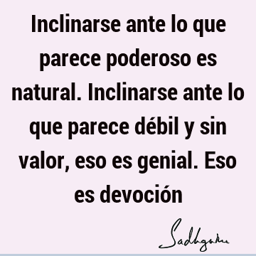 Inclinarse ante lo que parece poderoso es natural. Inclinarse ante lo que parece débil y sin valor, eso es genial. Eso es devoció