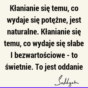 Kłanianie się temu, co wydaje się potężne, jest naturalne. Kłanianie się temu, co wydaje się słabe i bezwartościowe - to świetnie. To jest