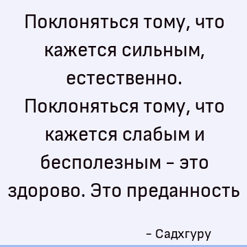 Поклоняться тому, что кажется сильным, естественно. Поклоняться тому, что кажется слабым и бесполезным - это здорово. Это преданность