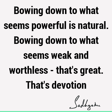 Bowing down to what seems powerful is natural. Bowing down to what seems weak and worthless - that