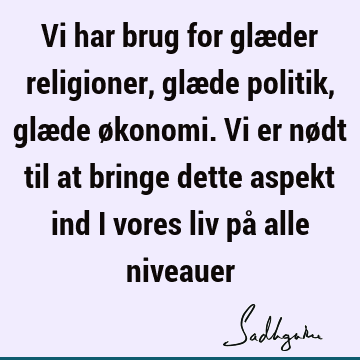 Vi har brug for glæder religioner, glæde politik, glæde økonomi. Vi er nødt til at bringe dette aspekt ind i vores liv på alle