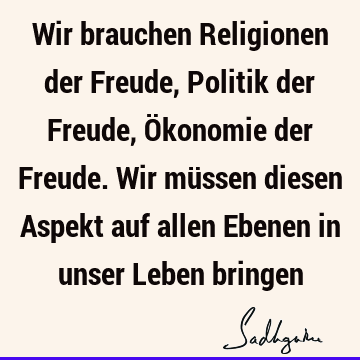 Wir brauchen Religionen der Freude, Politik der Freude, Ökonomie der Freude. Wir müssen diesen Aspekt auf allen Ebenen in unser Leben