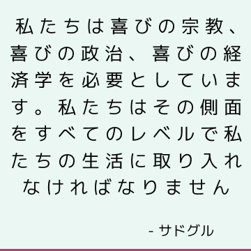 私たちは喜びの宗教、喜びの政治、喜びの経済学を必要としています。 私たちはその側面をすべてのレベルで私たちの生活に取り入れなければなりません