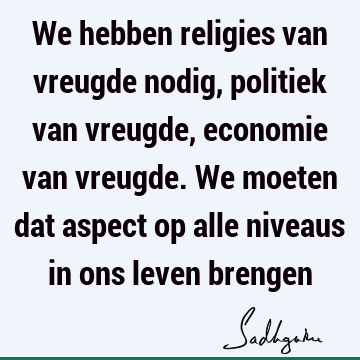 We hebben religies van vreugde nodig, politiek van vreugde, economie van vreugde. We moeten dat aspect op alle niveaus in ons leven