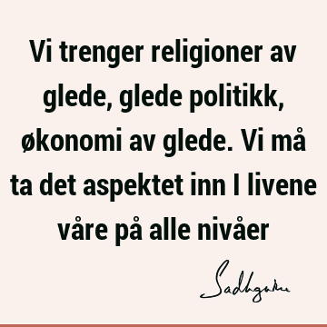 Vi trenger religioner av glede, glede politikk, økonomi av glede. Vi må ta det aspektet inn i livene våre på alle nivå