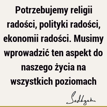 Potrzebujemy religii radości, polityki radości, ekonomii radości. Musimy wprowadzić ten aspekt do naszego życia na wszystkich