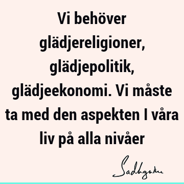 Vi behöver glädjereligioner, glädjepolitik, glädjeekonomi. Vi måste ta med den aspekten i våra liv på alla nivå