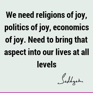 We need religions of joy, politics of joy, economics of joy. Need to bring that aspect into our lives at all
