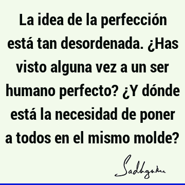 La idea de la perfección está tan desordenada. ¿Has visto alguna vez a un ser humano perfecto? ¿Y dónde está la necesidad de poner a todos en el mismo molde?