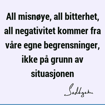 All misnøye, all bitterhet, all negativitet kommer fra våre egne begrensninger, ikke på grunn av