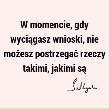 W momencie, gdy wyciągasz wnioski, nie możesz postrzegać rzeczy takimi, jakimi są