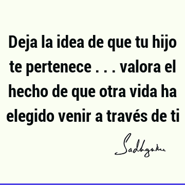 Deja la idea de que tu hijo te pertenece ... valora el hecho de que otra vida ha elegido venir a través de