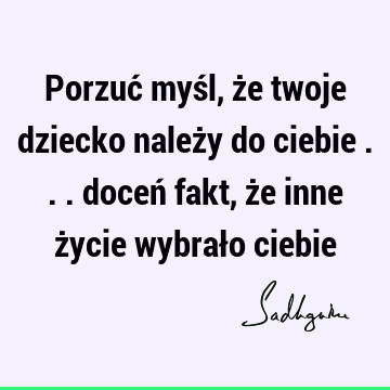 Porzuć myśl, że twoje dziecko należy do ciebie ... doceń fakt, że inne życie wybrało