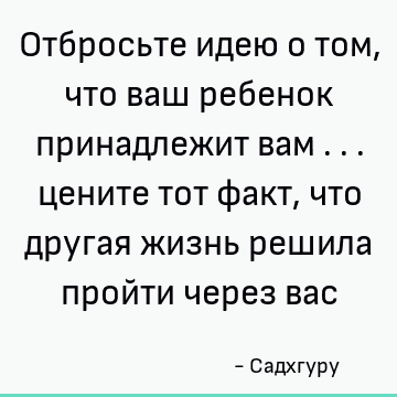 Отбросьте идею о том, что ваш ребенок принадлежит вам ... цените тот факт, что другая жизнь решила пройти через вас