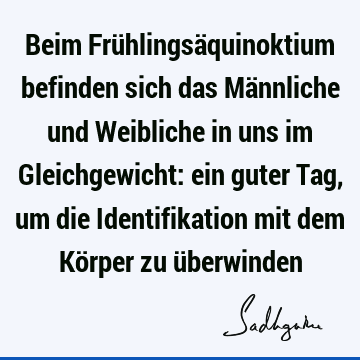 Beim Frühlingsäquinoktium befinden sich das Männliche und Weibliche in uns im Gleichgewicht: ein guter Tag, um die Identifikation mit dem Körper zu ü